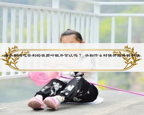 备孕期间吃安利的铁质叶酸片可以吗？,孕妇什么时候开始补钙和铁