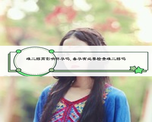 雌二醇高影响怀孕吗,备孕有必要检查雌二醇吗