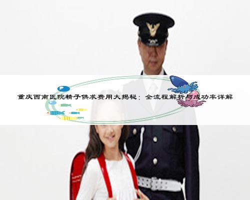 重庆西南医院精子供求费用大揭秘：全流程解析与成功率详解